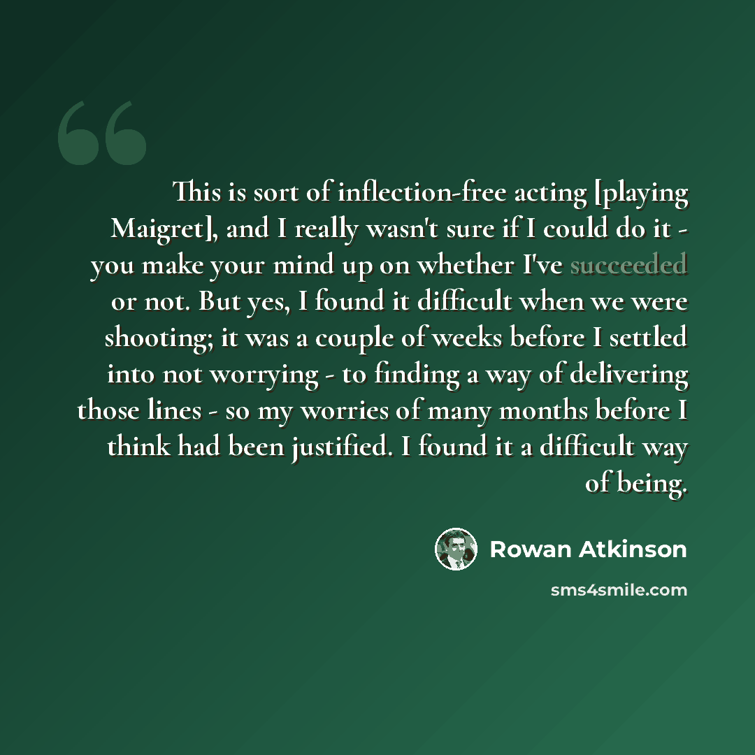 “This is sort of inflection-free acting [playing Maigret], and I really wasn't sure if I could do it - you make your mind up on whether I've succeeded or not. But yes, I found it difficult when we were shooting; it was a couple of weeks before I settled into not worrying - to finding a way of…” quote by Rowan Atkinson