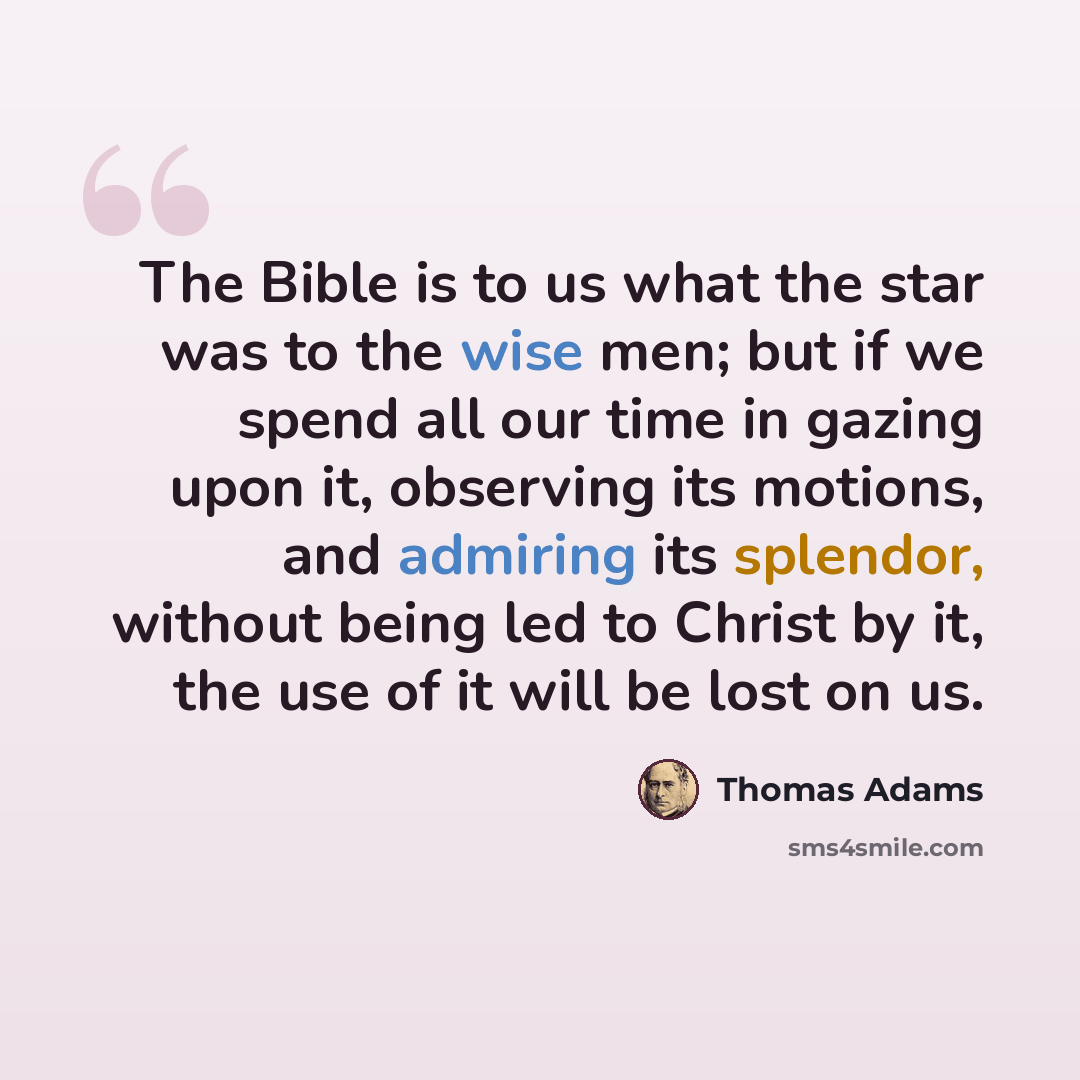 “The Bible is to us what the star was to the wise men; but if we spend all our time in gazing upon it, observing its motions, and admiring its splendor, without being led to Christ by it, the use of it will be lost on us.” quote by Thomas Adams