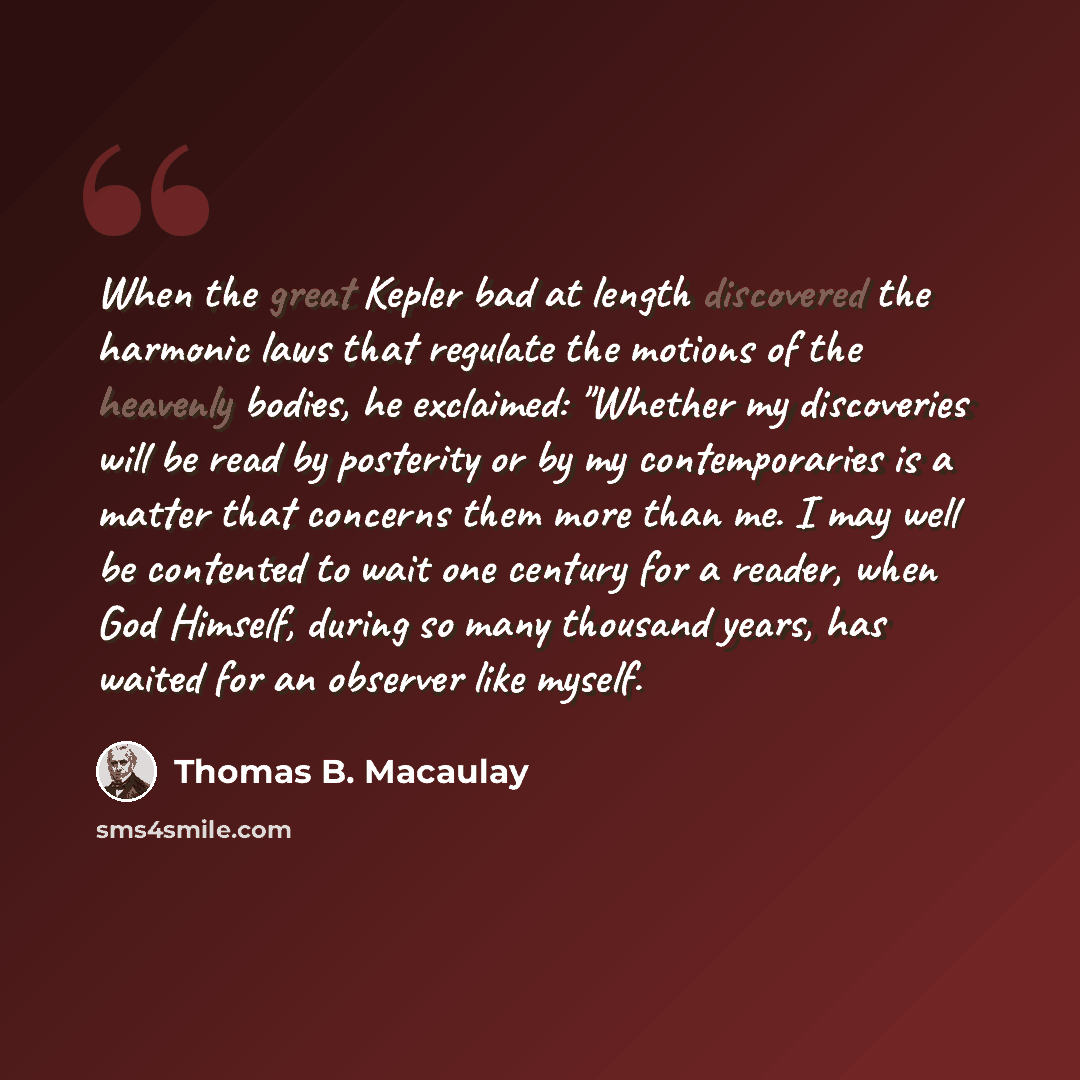 “When the great Kepler bad at length discovered the harmonic laws that regulate the motions of the heavenly bodies, he exclaimed: "Whether my discoveries will be read by posterity or by my contemporaries is a matter that concerns them more than me. I may well be contented to wait one century for a…” quote by Thomas B. Macaulay