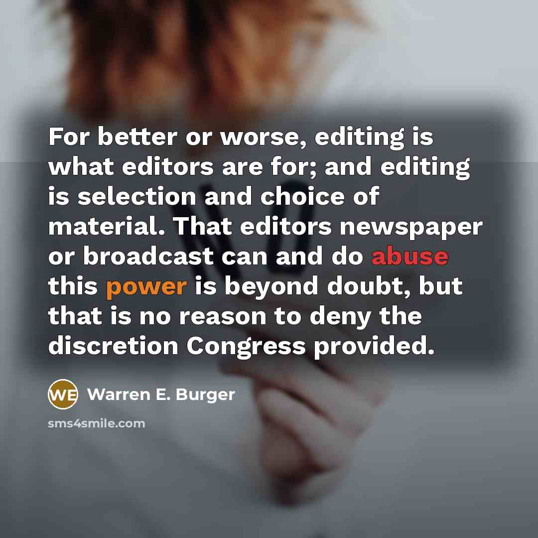 “For better or worse, editing is what editors are for; and editing is selection and choice of material. That editors newspaper or broadcast can and do abuse this power is beyond doubt, but that is no reason to deny the discretion Congress provided.” quote by Warren E. Burger