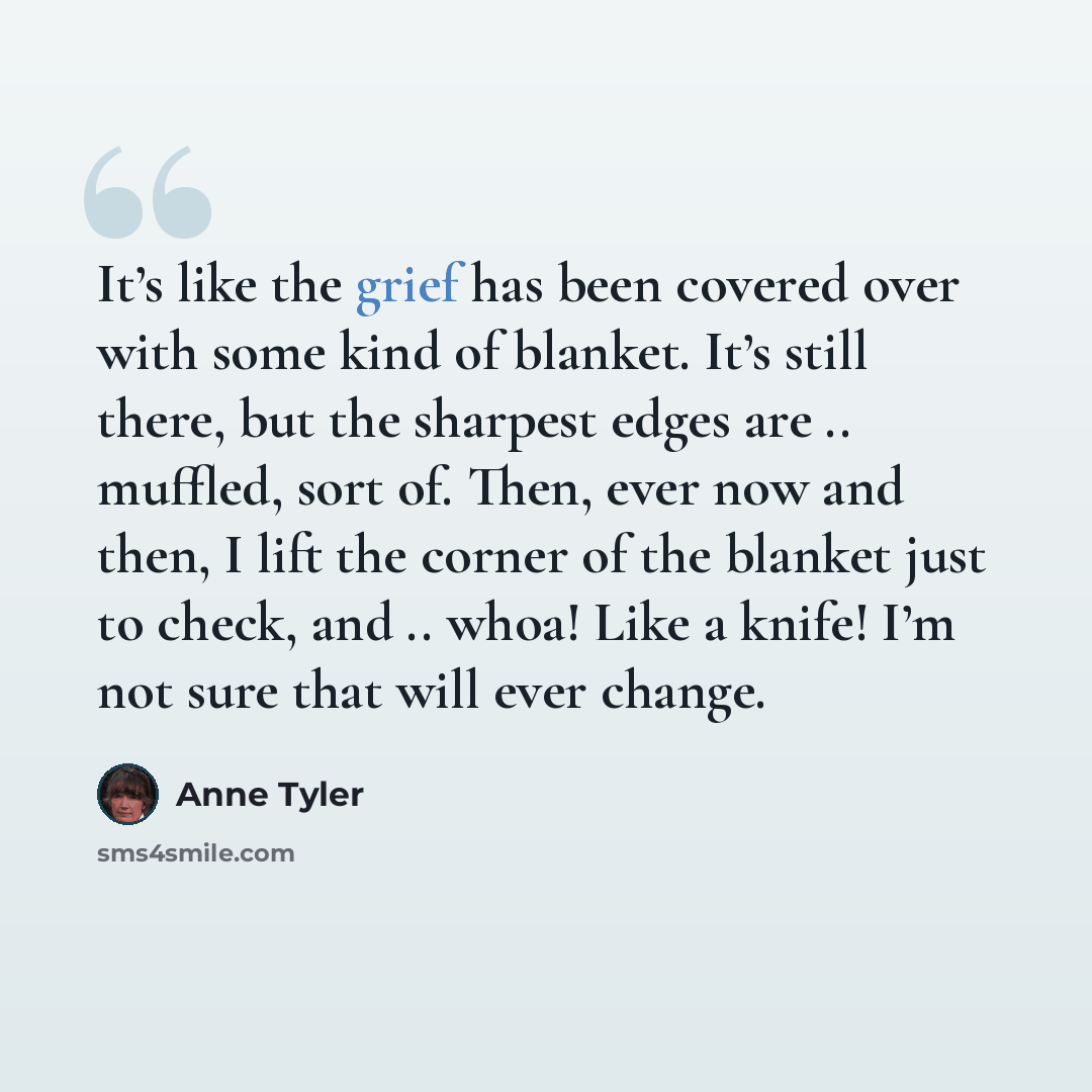 “It’s like the grief has been covered over with some kind of blanket. It’s still there, but the sharpest edges are .. muffled, sort of. Then, ever now and then, I lift the corner of the blanket just to check, and .. whoa! Like a knife! I’m not sure that will ever change.” quote by Anne Tyler
