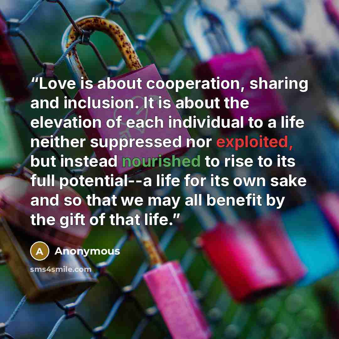 “Love is about cooperation, sharing and inclusion. It is about the elevation of each individual to a life neither suppressed nor exploited, but instead nourished to rise to its full potential--a life for its own sake and so that we may all benefit by the gift of that life.” quote by Anonymous