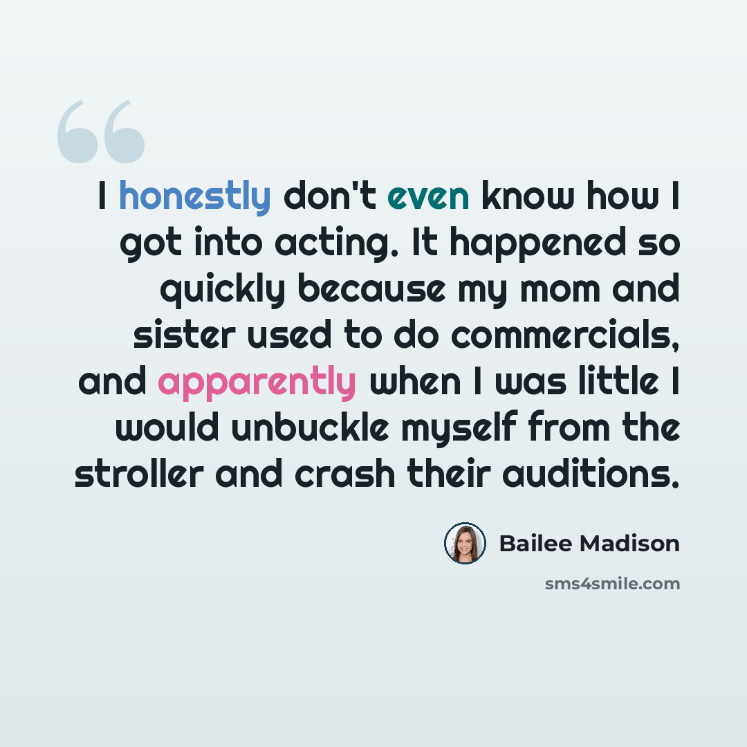 “I honestly don't even know how I got into acting. It happened so quickly because my mom and sister used to do commercials, and apparently when I was little I would unbuckle myself from the stroller and crash their auditions.” quote by Bailee Madison
