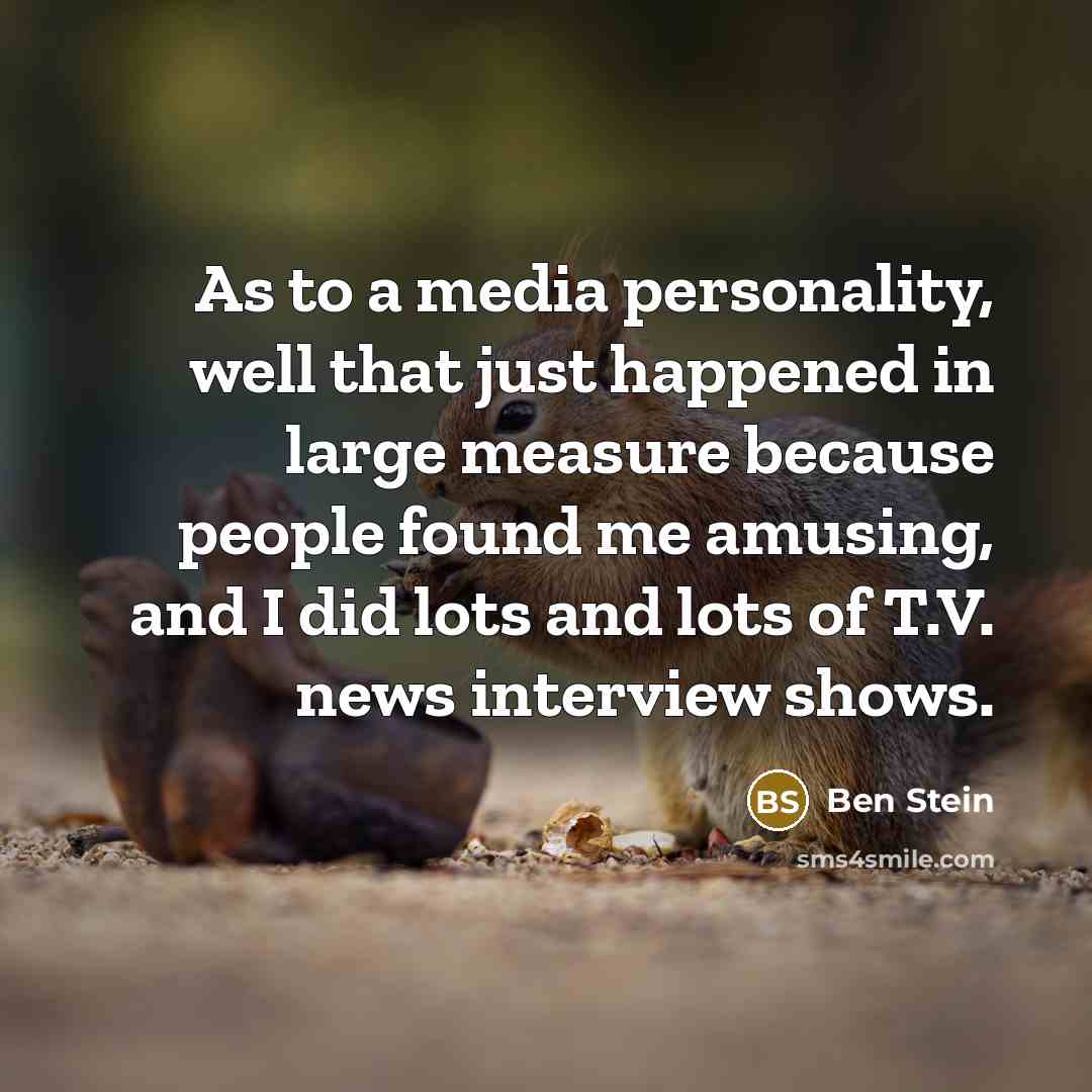 “As to a media personality, well that just happened in large measure because people found me amusing, and I did lots and lots of T.V. news interview shows.” quote by Ben Stein