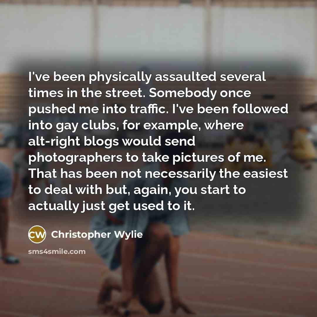 “I've been physically assaulted several times in the street. Somebody once pushed me into traffic. I've been followed into gay clubs, for example, where alt-right blogs would send photographers to take pictures of me. That has been not necessarily the easiest to deal with but, again, you start to…” quote by Christopher Wylie