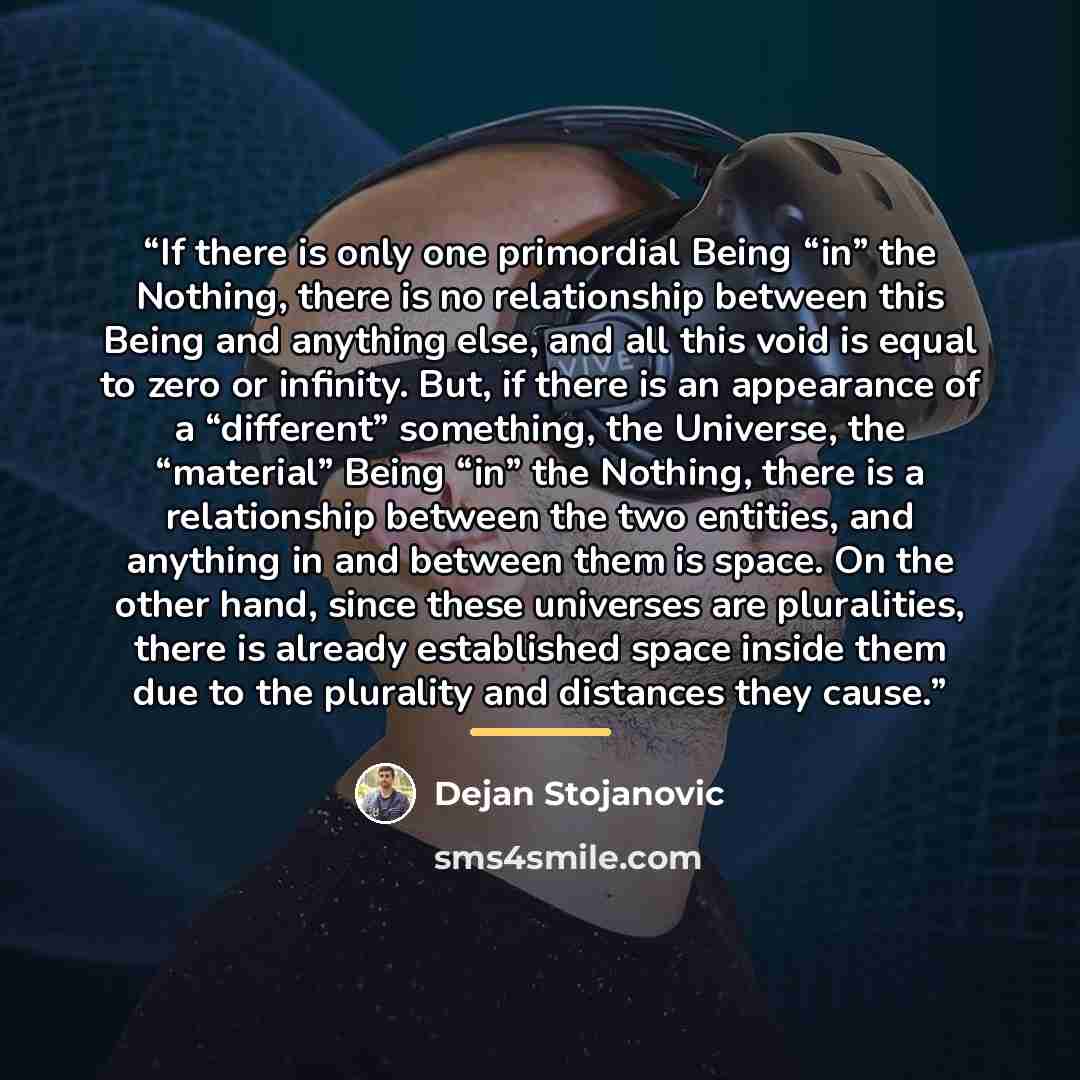 “If there is only one primordial Being “in” the Nothing, there is no relationship between this Being and anything else, and all this void is equal to zero or infinity. But, if there is an appearance of a “different” something, the Universe, the “material” Being “in” the Nothing, there is a…” quote by Dejan Stojanovic