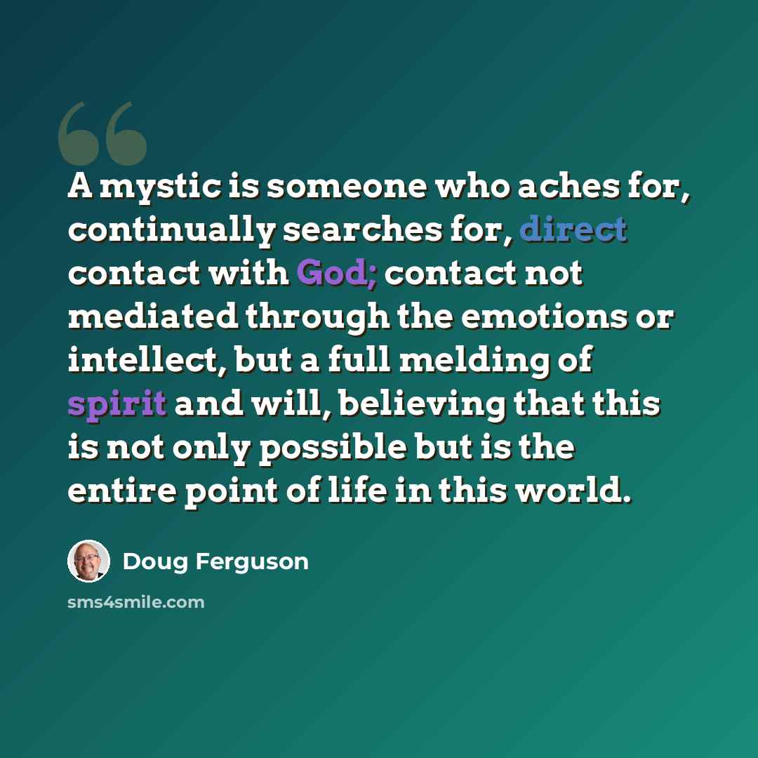 “A mystic is someone who aches for, continually searches for, direct contact with God; contact not mediated through the emotions or intellect, but a full melding of spirit and will, believing that this is not only possible but is the entire point of life in this world.” quote by Doug Ferguson