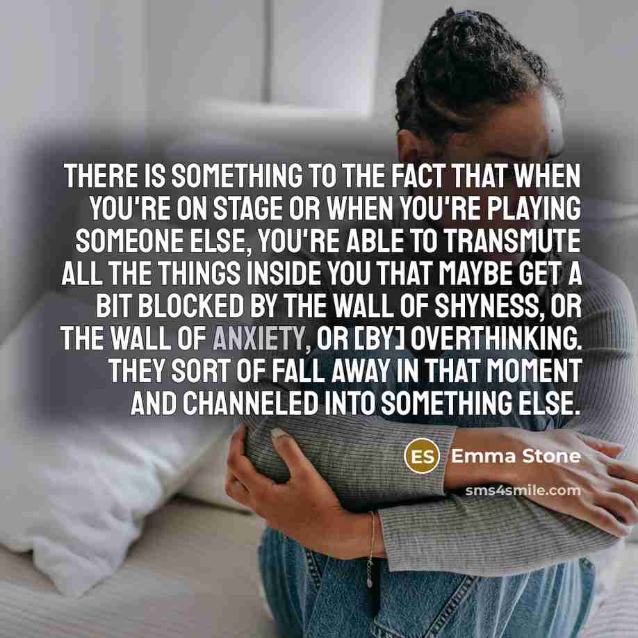 “There is something to the fact that when you're on stage or when you're playing someone else, you're able to transmute all the things inside you that maybe get a bit blocked by the wall of shyness, or the wall of anxiety, or [by] overthinking. They sort of fall away in that moment and channeled…” quote by Emma Stone