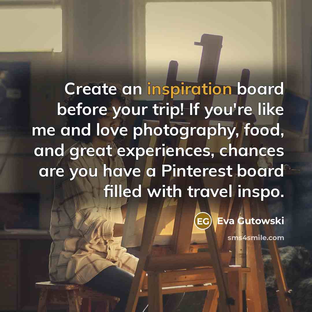 “Create an inspiration board before your trip! If you're like me and love photography, food, and great experiences, chances are you have a Pinterest board filled with travel inspo.” quote by Eva Gutowski