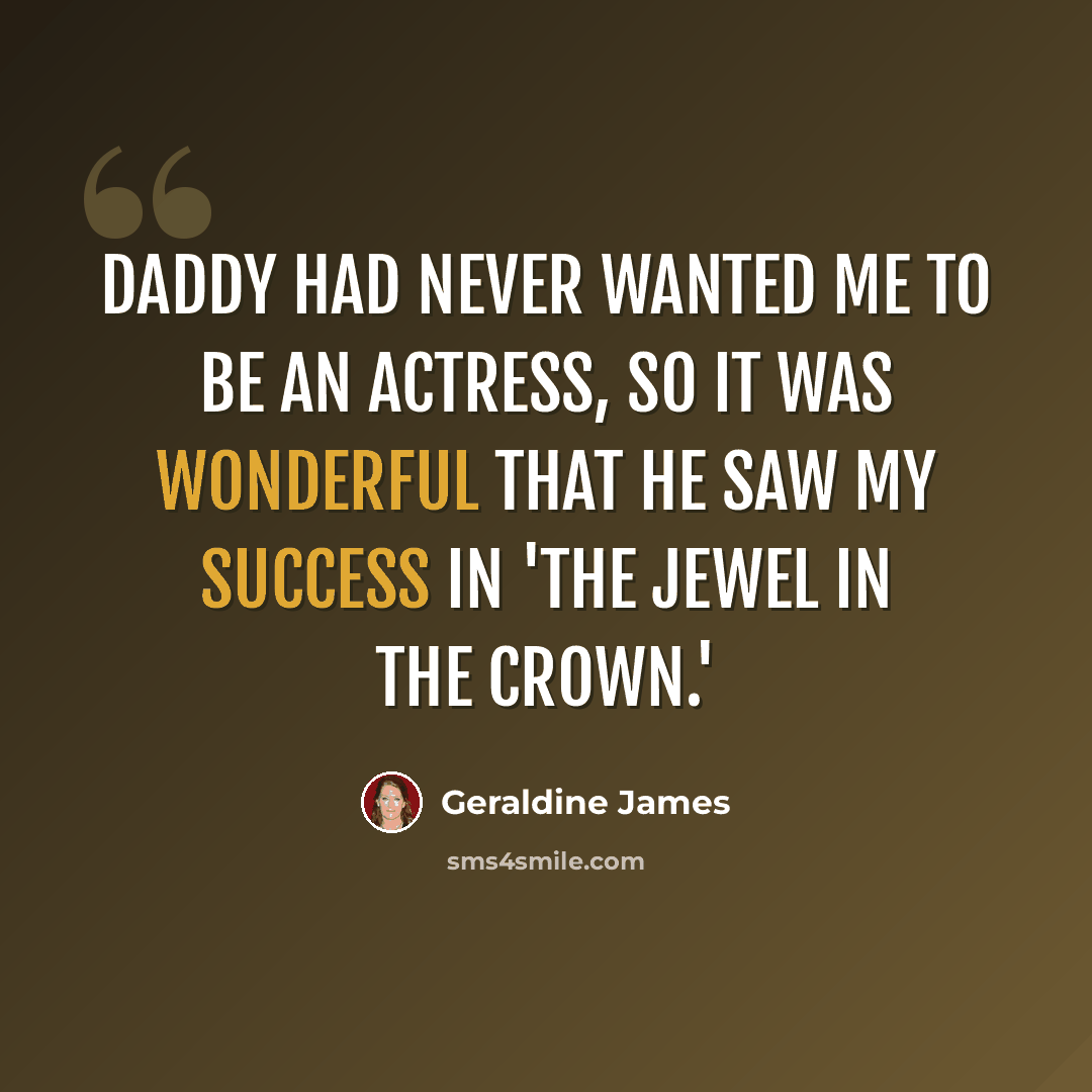 “Daddy had never wanted me to be an actress, so it was wonderful that he saw my success in 'The Jewel In the Crown.'” quote by Geraldine James