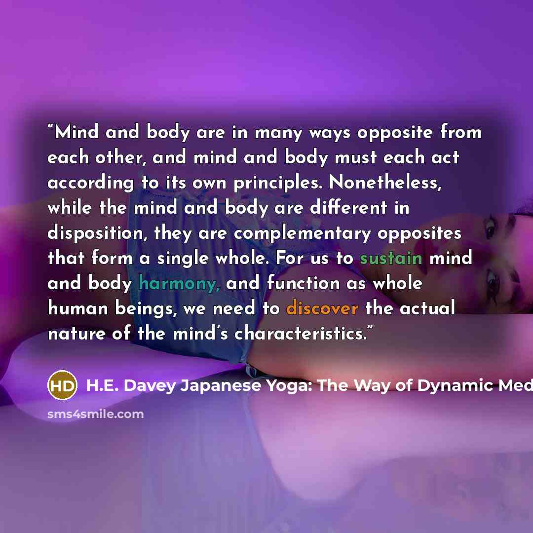 “Mind and body are in many ways opposite from each other, and mind and body must each act according to its own principles. Nonetheless, while the mind and body are different in disposition, they are complementary opposites that form a single whole. For us to sustain mind and body harmony, and…” quote by H.E. Davey Japanese Yoga: The Way of Dynamic Meditation