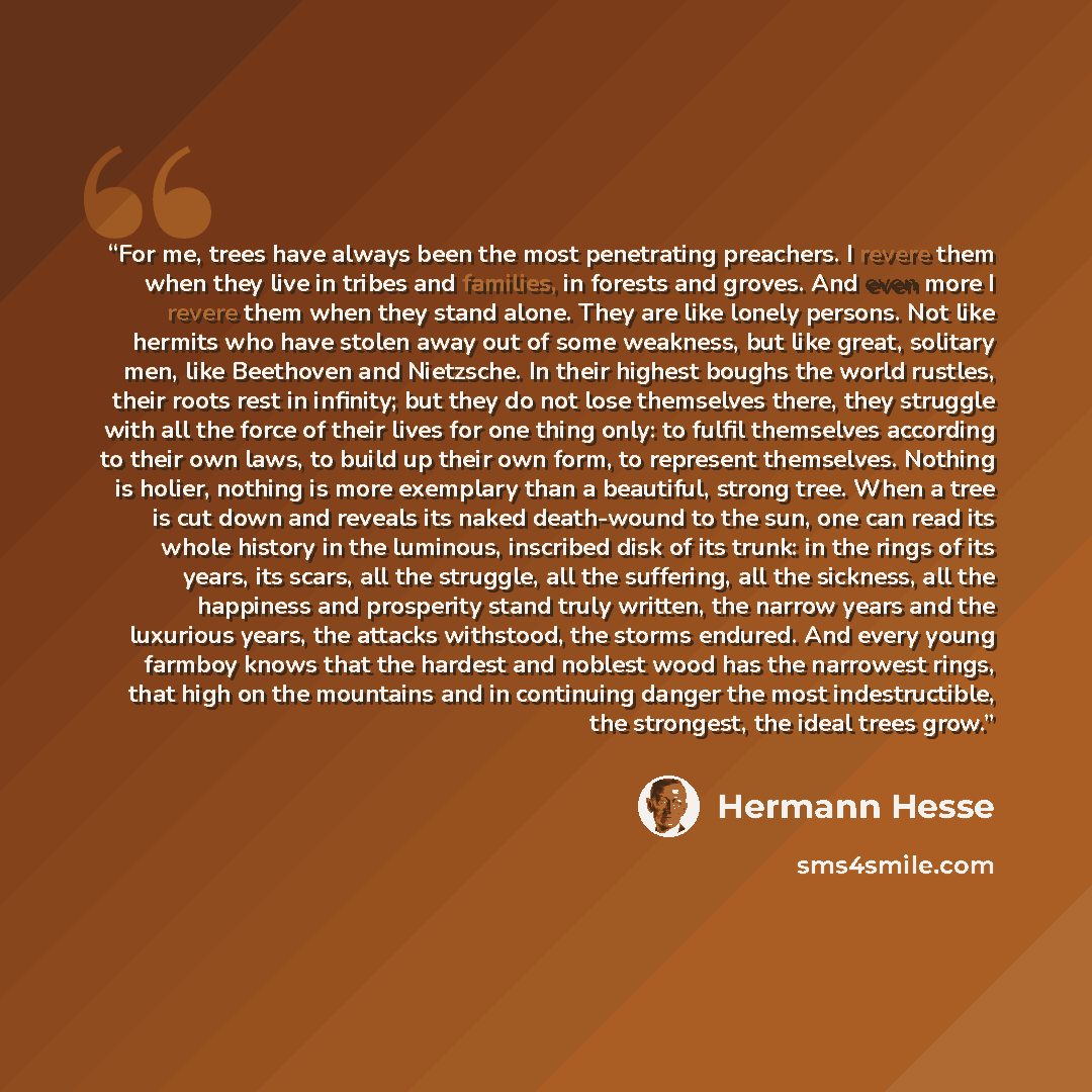 “For me, trees have always been the most penetrating preachers. I revere them when they live in tribes and families, in forests and groves. And even more I revere them when they stand alone. They are like lonely persons. Not like hermits who have stolen away out of some weakness, but like great…” quote by Hermann Hesse