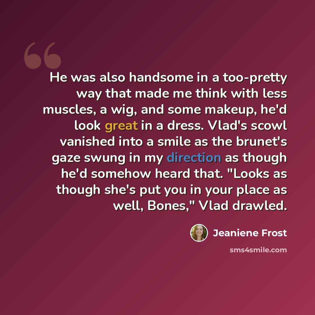 “He was also handsome in a too-pretty way that made me think with less muscles, a wig, and some makeup, he'd look great in a dress. Vlad's scowl vanished into a smile as the brunet's gaze swung in my direction as though he'd somehow heard that. "Looks as though she's put you in your place as well…” quote by Jeaniene Frost