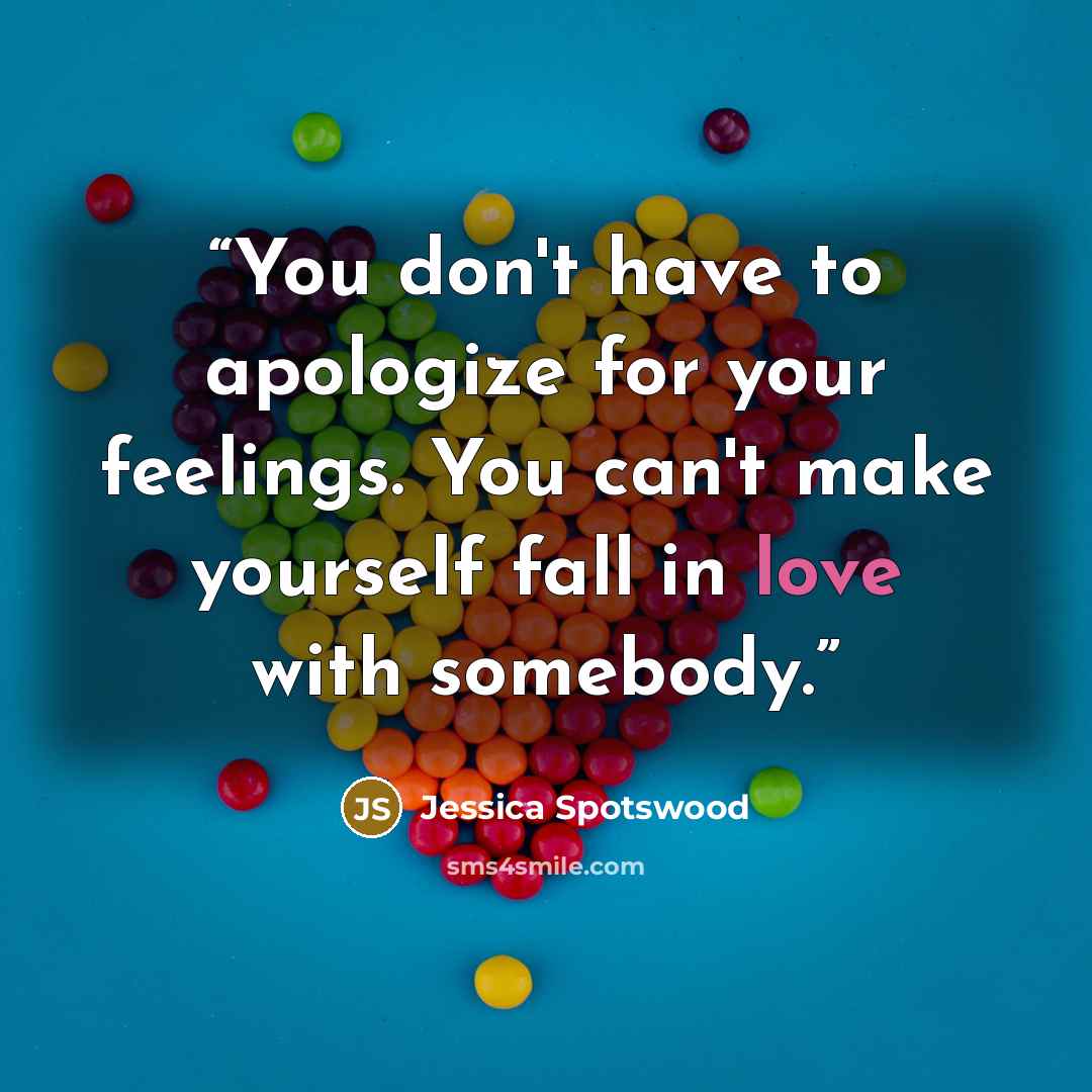 “You don't have to apologize for your feelings. You can't make yourself fall in love with somebody.” quote by Jessica Spotswood