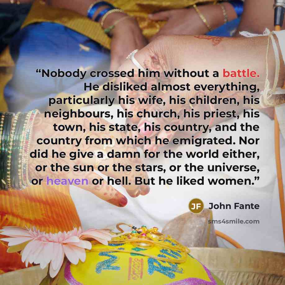 “Nobody crossed him without a battle. He disliked almost everything, particularly his wife, his children, his neighbours, his church, his priest, his town, his state, his country, and the country from which he emigrated. Nor did he give a damn for the world either, or the sun or the stars, or the…” quote by John Fante