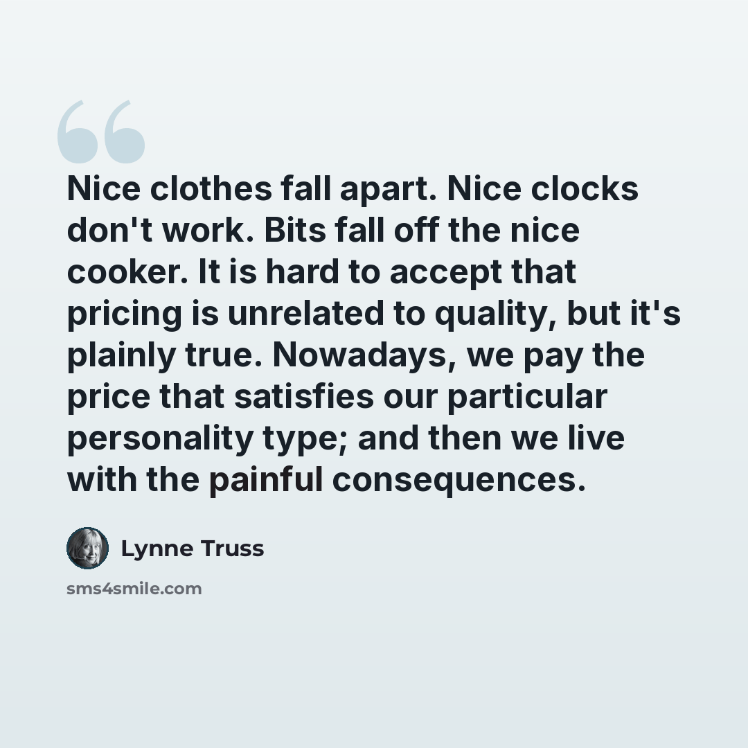 “Nice clothes fall apart. Nice clocks don't work. Bits fall off the nice cooker. It is hard to accept that pricing is unrelated to quality, but it's plainly true. Nowadays, we pay the price that satisfies our particular personality type; and then we live with the painful consequences.” quote by Lynne Truss