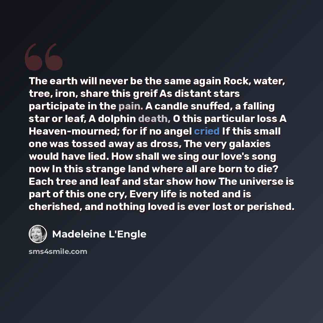 “The earth will never be the same again Rock, water, tree, iron, share this greif As distant stars participate in the pain. A candle snuffed, a falling star or leaf, A dolphin death, O this particular loss A Heaven-mourned; for if no angel cried If this small one was tossed away as dross, The very…” quote by Madeleine L'Engle