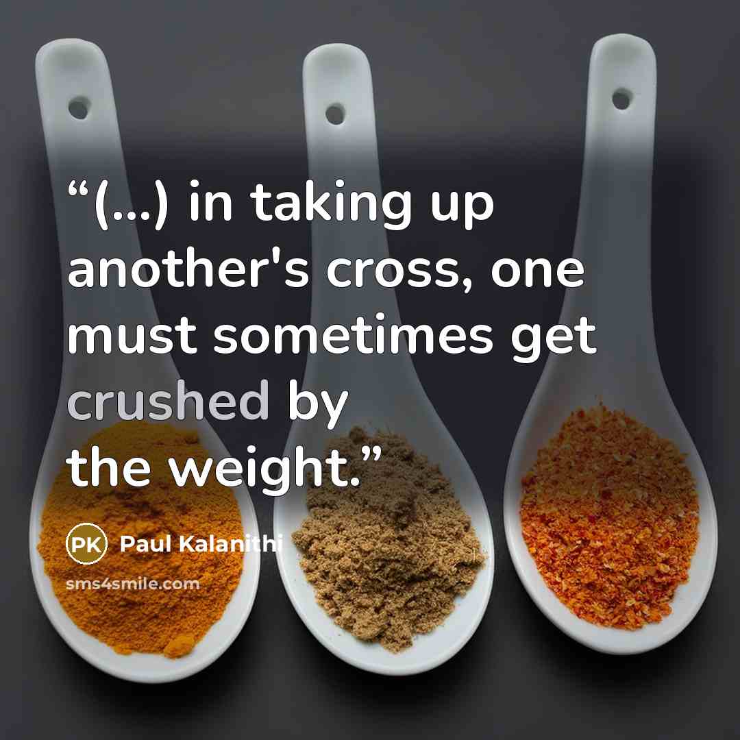 “(...) in taking up another's cross, one must sometimes get crushed by the weight.” quote by Paul Kalanithi