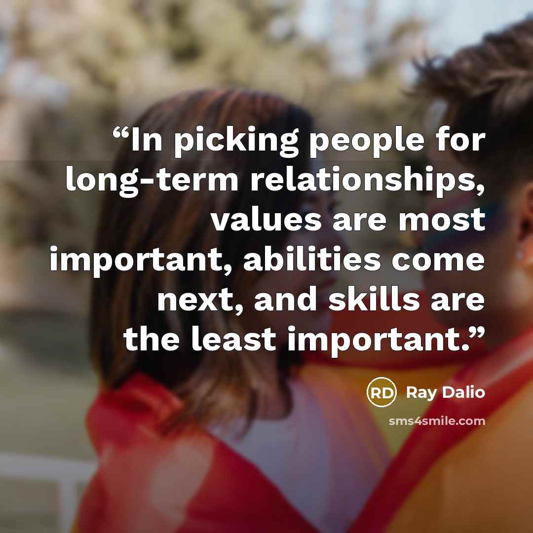“In picking people for long-term relationships, values are most important, abilities come next, and skills are the least important.” quote by Ray Dalio