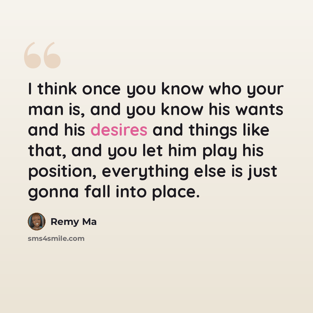 “I think once you know who your man is, and you know his wants and his desires and things like that, and you let him play his position, everything else is just gonna fall into place.” quote by Remy Ma