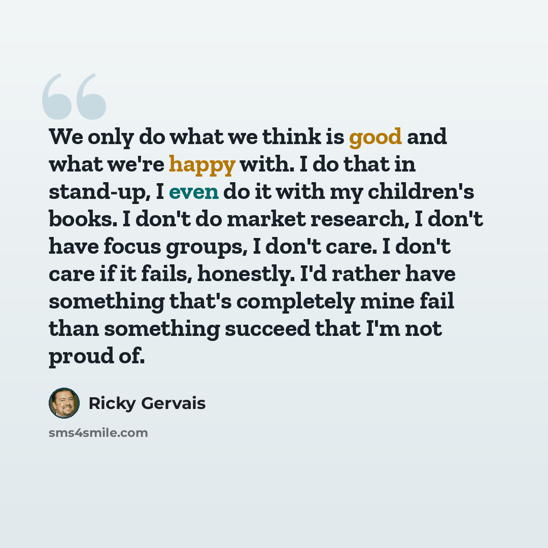 “We only do what we think is good and what we're happy with. I do that in stand-up, I even do it with my children's books. I don't do market research, I don't have focus groups, I don't care. I don't care if it fails, honestly. I'd rather have something that's completely mine fail than something…” quote by Ricky Gervais