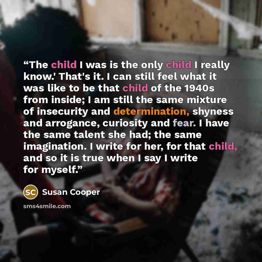“The child I was is the only child I really know.' That's it. I can still feel what it was like to be that child of the 1940s from inside; I am still the same mixture of insecurity and determination, shyness and arrogance, curiosity and fear. I have the same talent she had; the same imagination. I…” quote by Susan Cooper