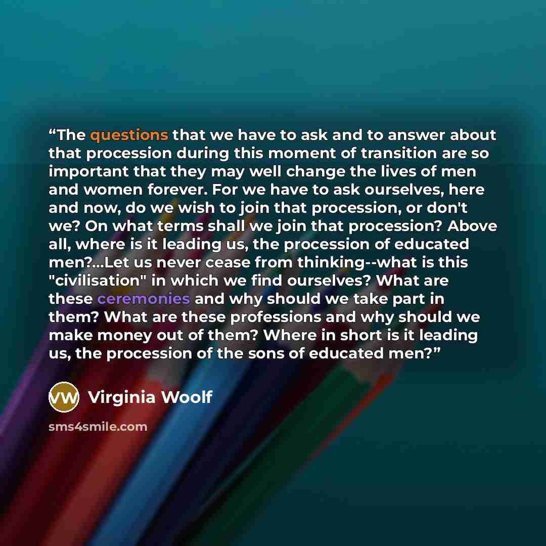 “The questions that we have to ask and to answer about that procession during this moment of transition are so important that they may well change the lives of men and women forever. For we have to ask ourselves, here and now, do we wish to join that procession, or don't we? On what terms shall we…” quote by Virginia Woolf