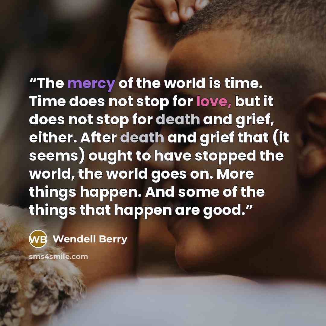 “The mercy of the world is time. Time does not stop for love, but it does not stop for death and grief, either. After death and grief that (it seems) ought to have stopped the world, the world goes on. More things happen. And some of the things that happen are good.” quote by Wendell Berry