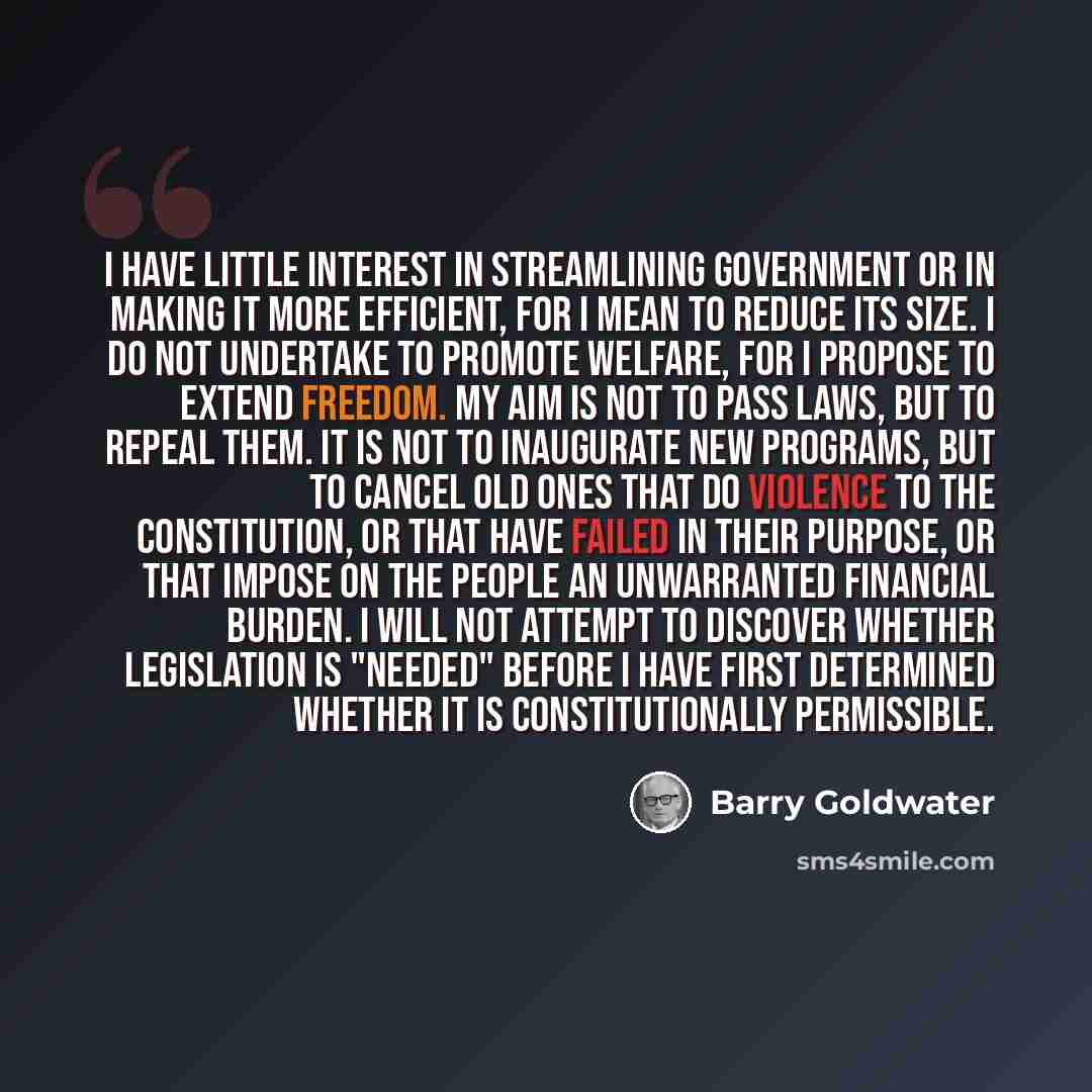 “I have little interest in streamlining government or in making it more efficient, for I mean to reduce its size. I do not undertake to promote welfare, for I propose to extend freedom. My aim is not to pass laws, but to repeal them. It is not to inaugurate new programs, but to cancel old ones that…” quote by Barry Goldwater