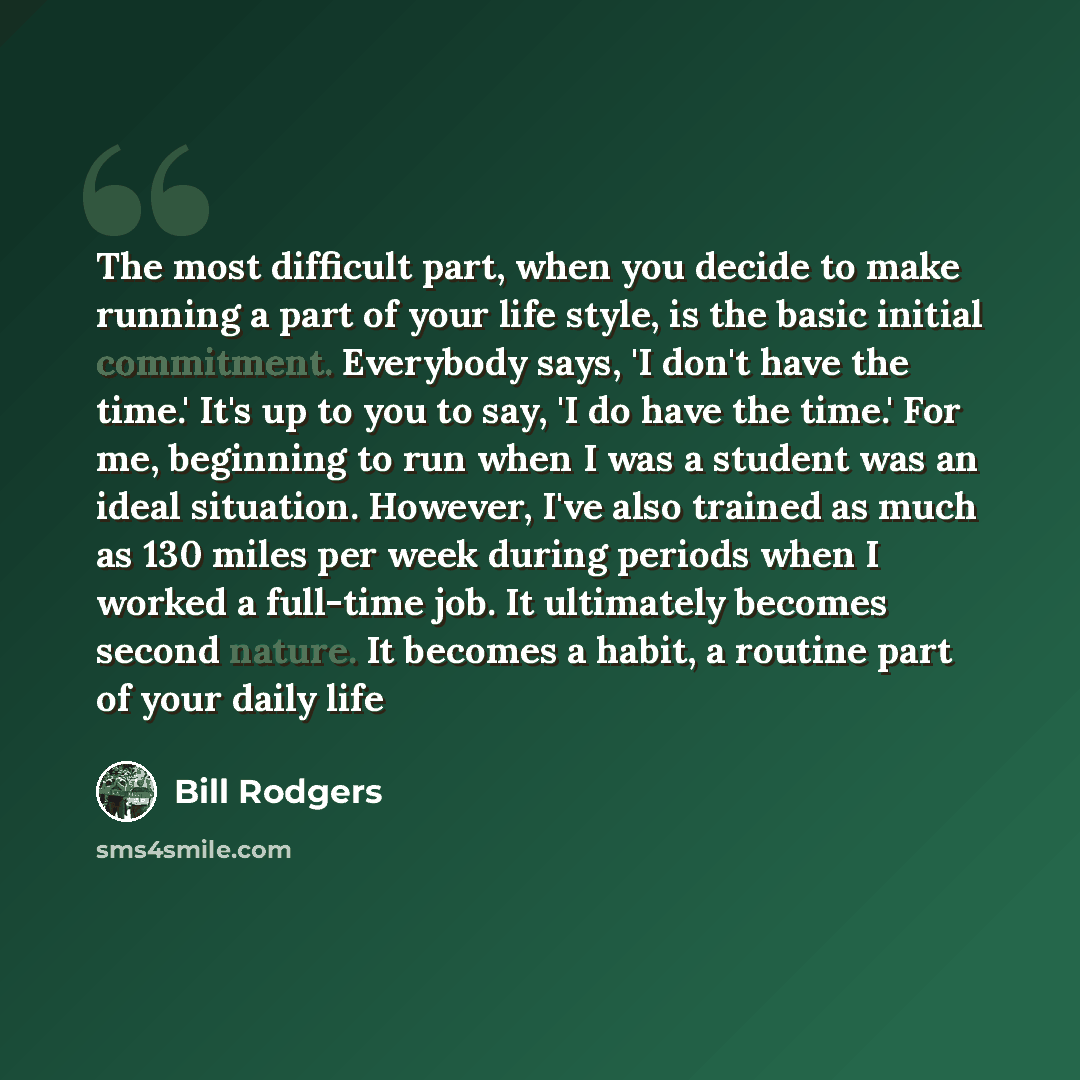 “The most difficult part, when you decide to make running a part of your life style, is the basic initial commitment. Everybody says, 'I don't have the time.' It's up to you to say, 'I do have the time.' For me, beginning to run when I was a student was an ideal situation. However, I've also…” quote by Bill Rodgers