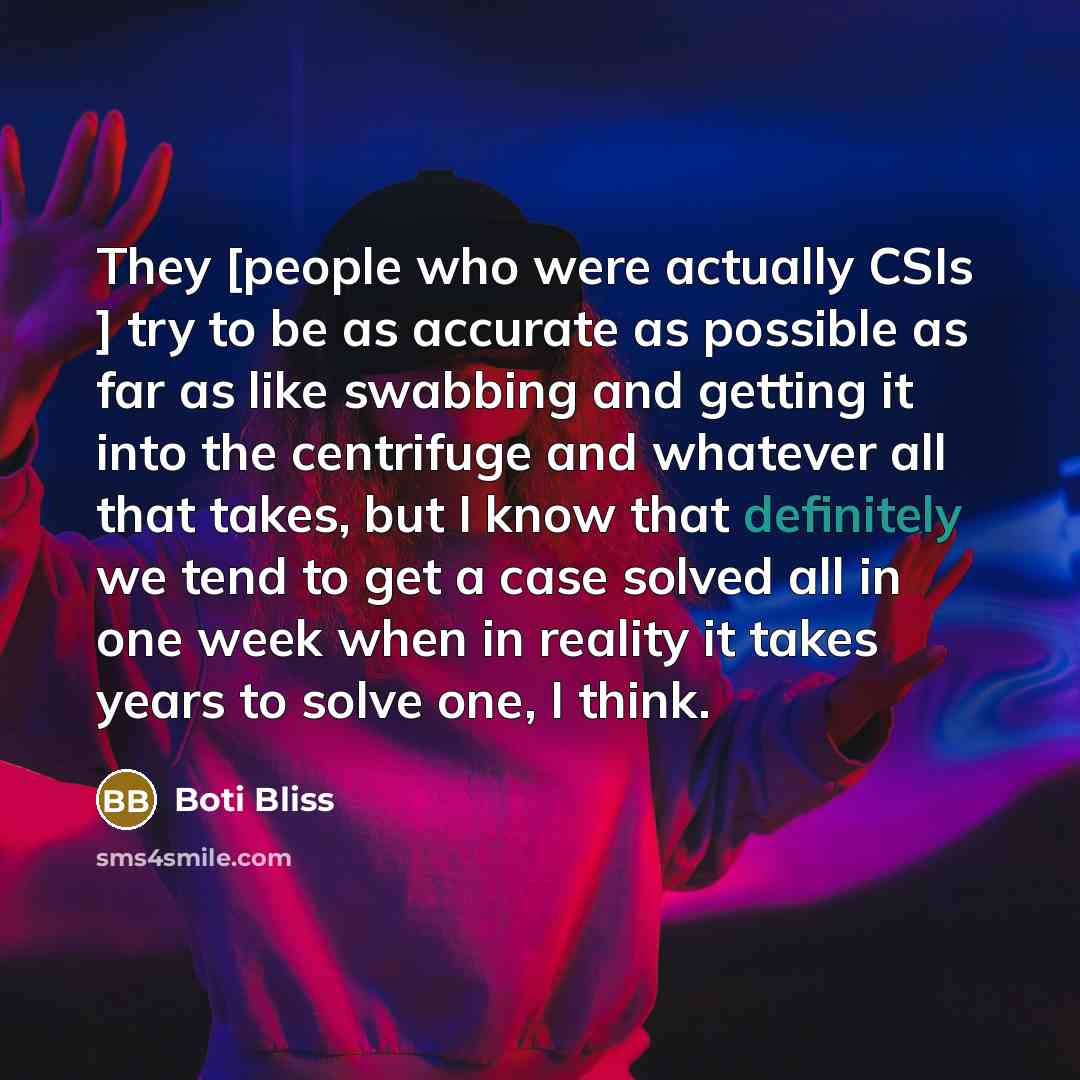“They [people who were actually CSIs ] try to be as accurate as possible as far as like swabbing and getting it into the centrifuge and whatever all that takes, but I know that definitely we tend to get a case solved all in one week when in reality it takes years to solve one, I think.” quote by Boti Bliss