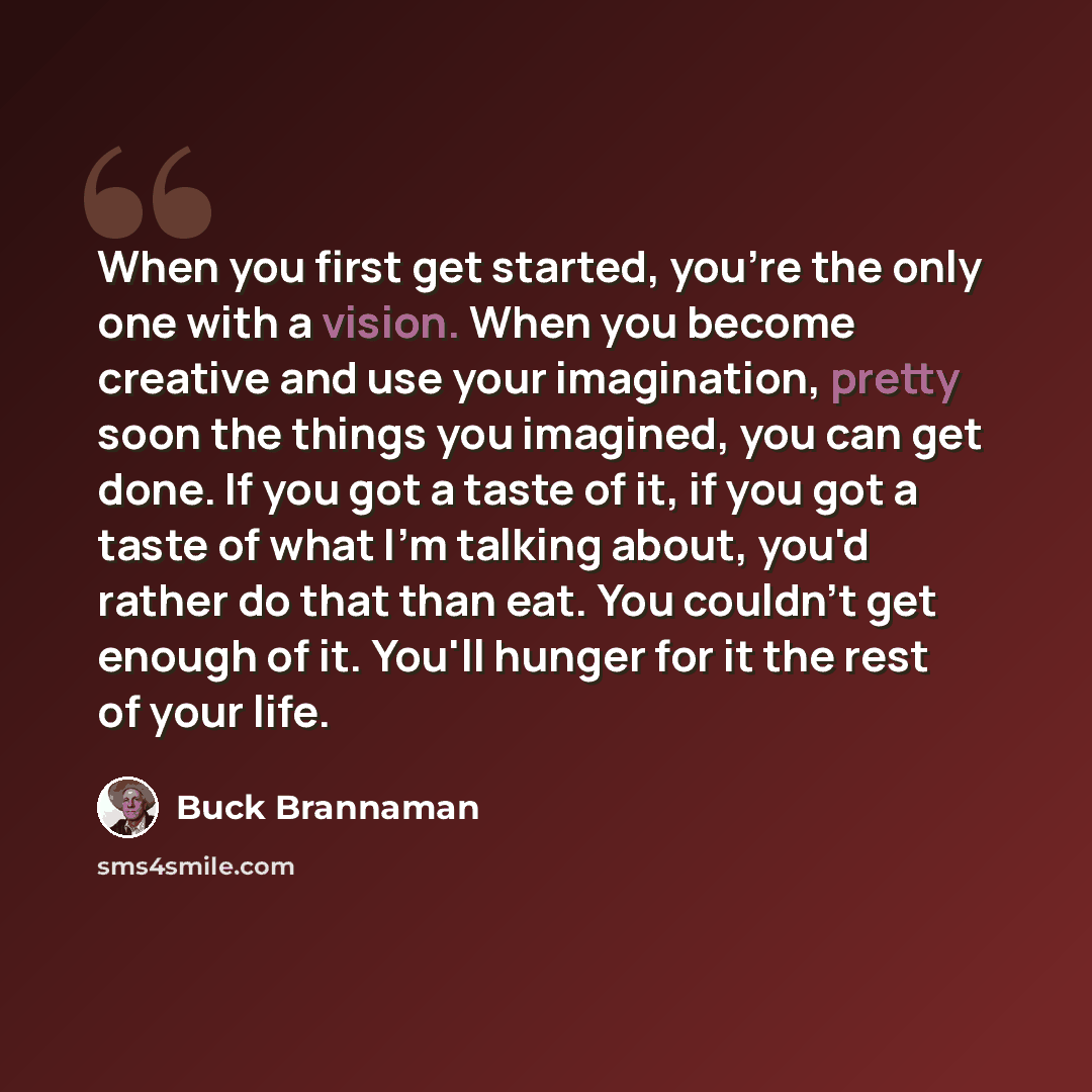 “When you first get started, you're the only one with a vision. When you become creative and use your imagination, pretty soon the things you imagined, you can get done. If you got a taste of it, if you got a taste of what I'm talking about, you'd rather do that than eat. You couldn't get enough of…” quote by Buck Brannaman