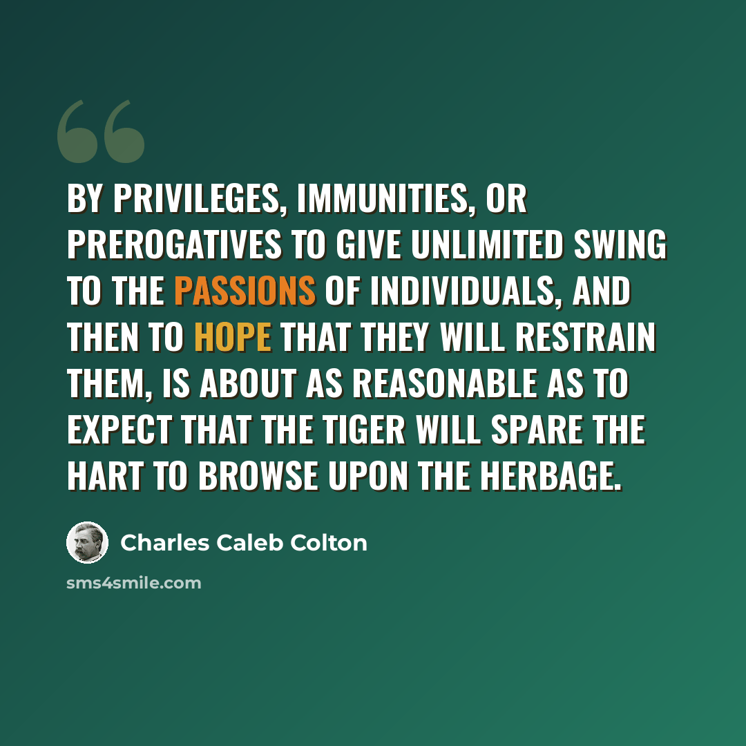 “By privileges, immunities, or prerogatives to give unlimited swing to the passions of individuals, and then to hope that they will restrain them, is about as reasonable as to expect that the tiger will spare the hart to browse upon the herbage.” quote by Charles Caleb Colton