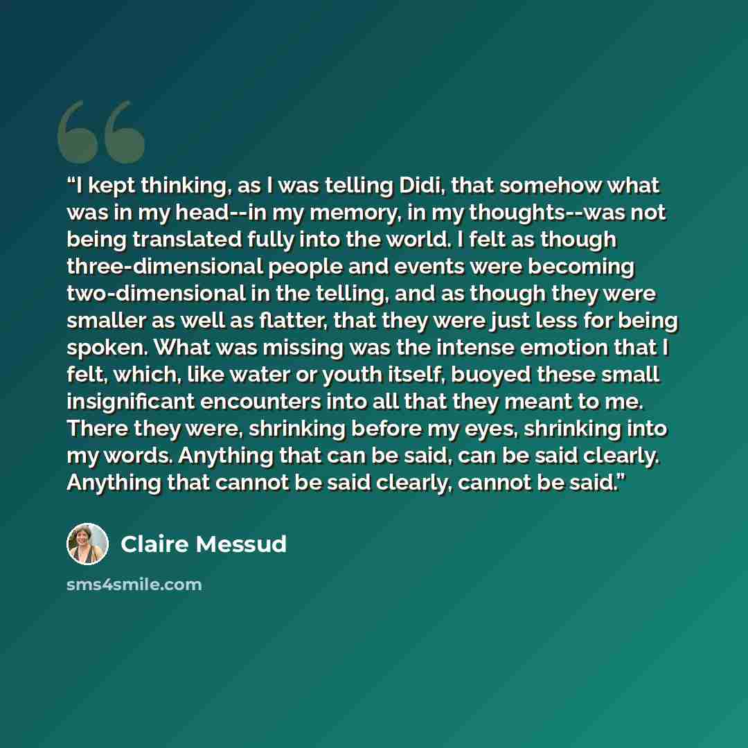“I kept thinking, as I was telling Didi, that somehow what was in my head--in my memory, in my thoughts--was not being translated fully into the world. I felt as though three-dimensional people and events were becoming two-dimensional in the telling, and as though they were smaller as well as…” quote by Claire Messud