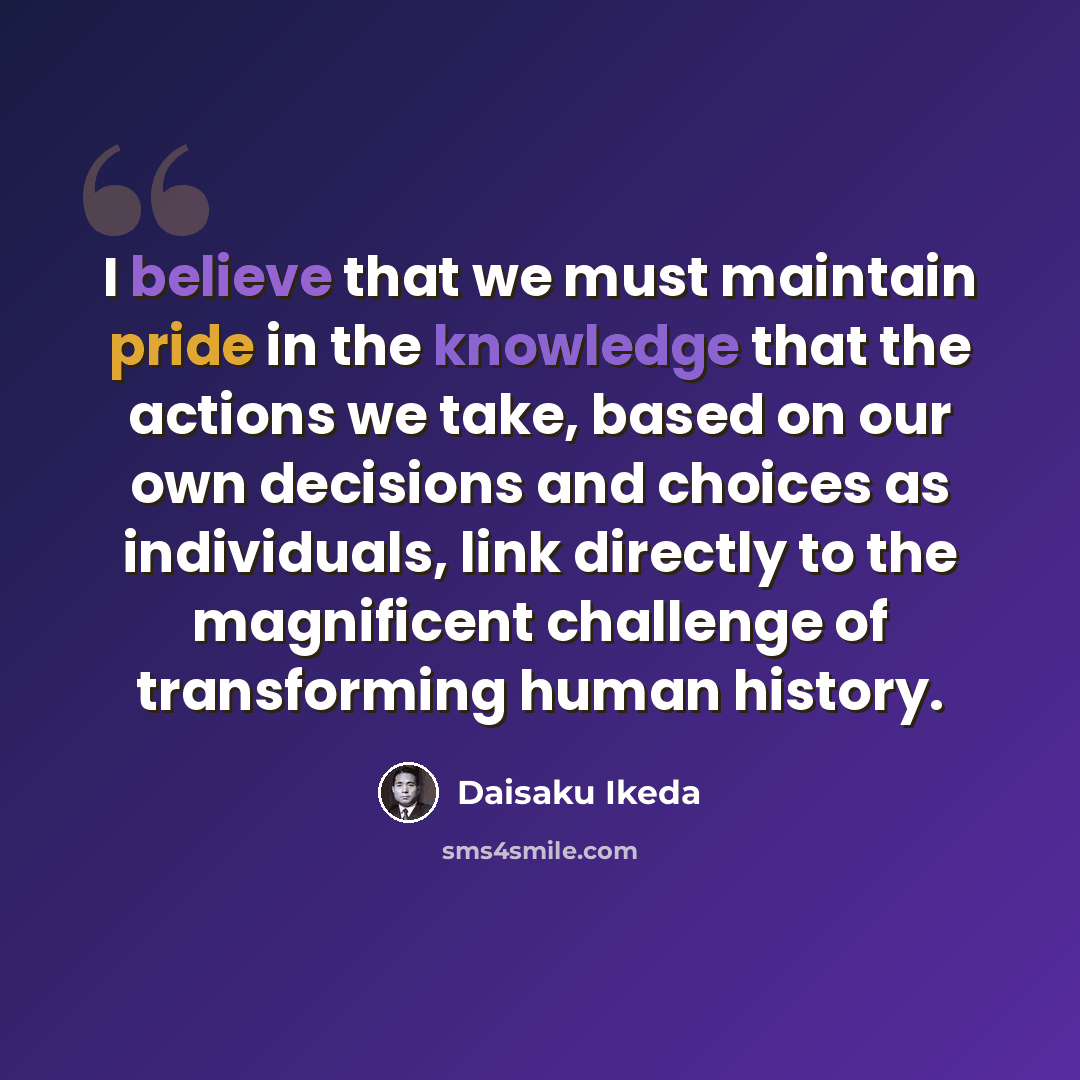 “I believe that we must maintain pride in the knowledge that the actions we take, based on our own decisions and choices as individuals, link directly to the magnificent challenge of transforming human history.” quote by Daisaku Ikeda