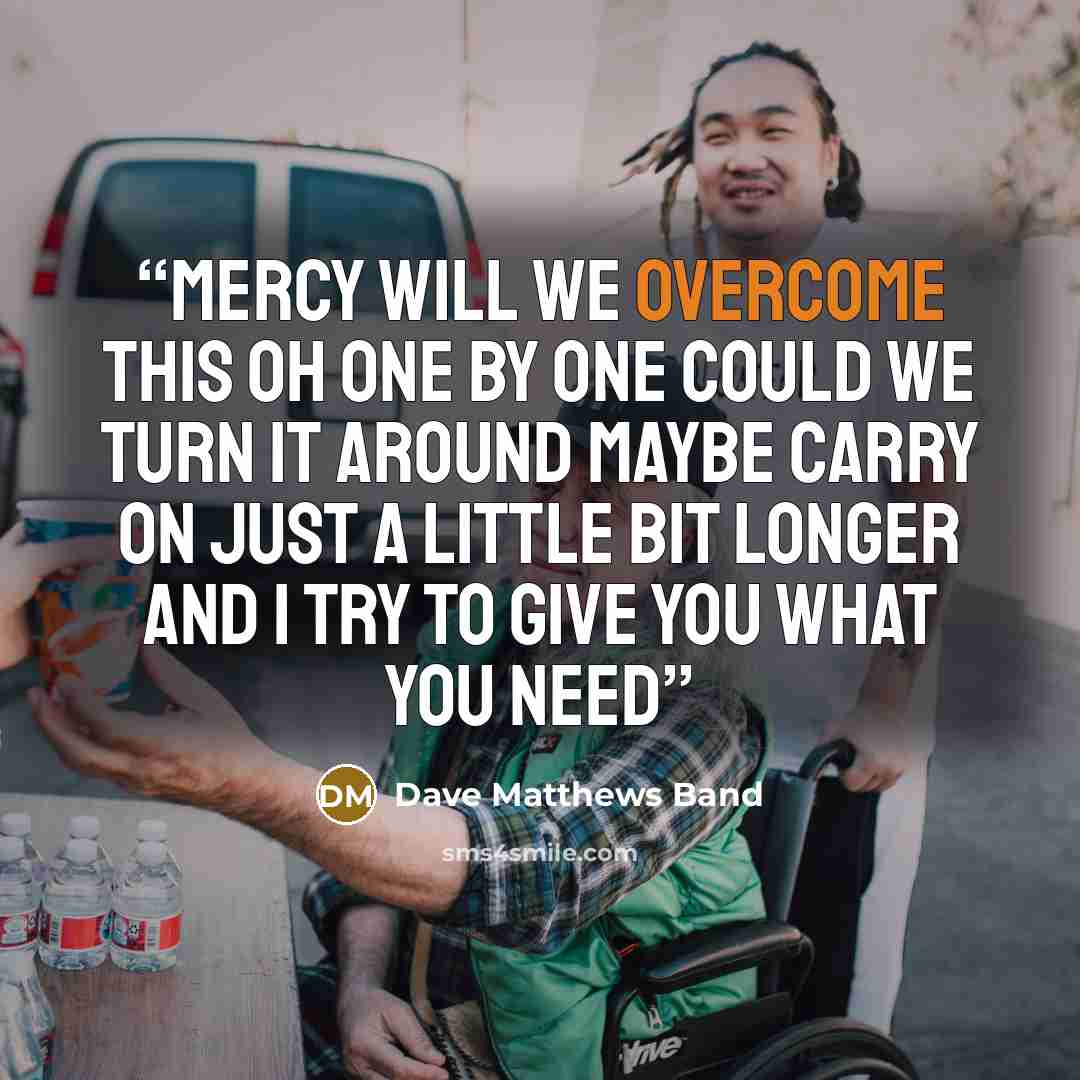 “Mercy will we overcome this Oh one by one could we turn it around Maybe carry on just a little bit longer And I try to give you what you need” quote by Dave Matthews Band