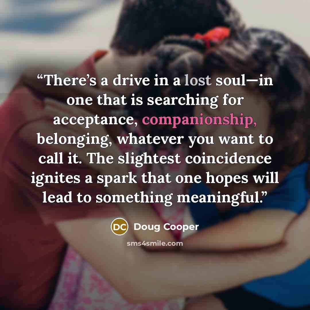 “There’s a drive in a lost soul—in one that is searching for acceptance, companionship, belonging, whatever you want to call it. The slightest coincidence ignites a spark that one hopes will lead to something meaningful.” quote by Doug Cooper