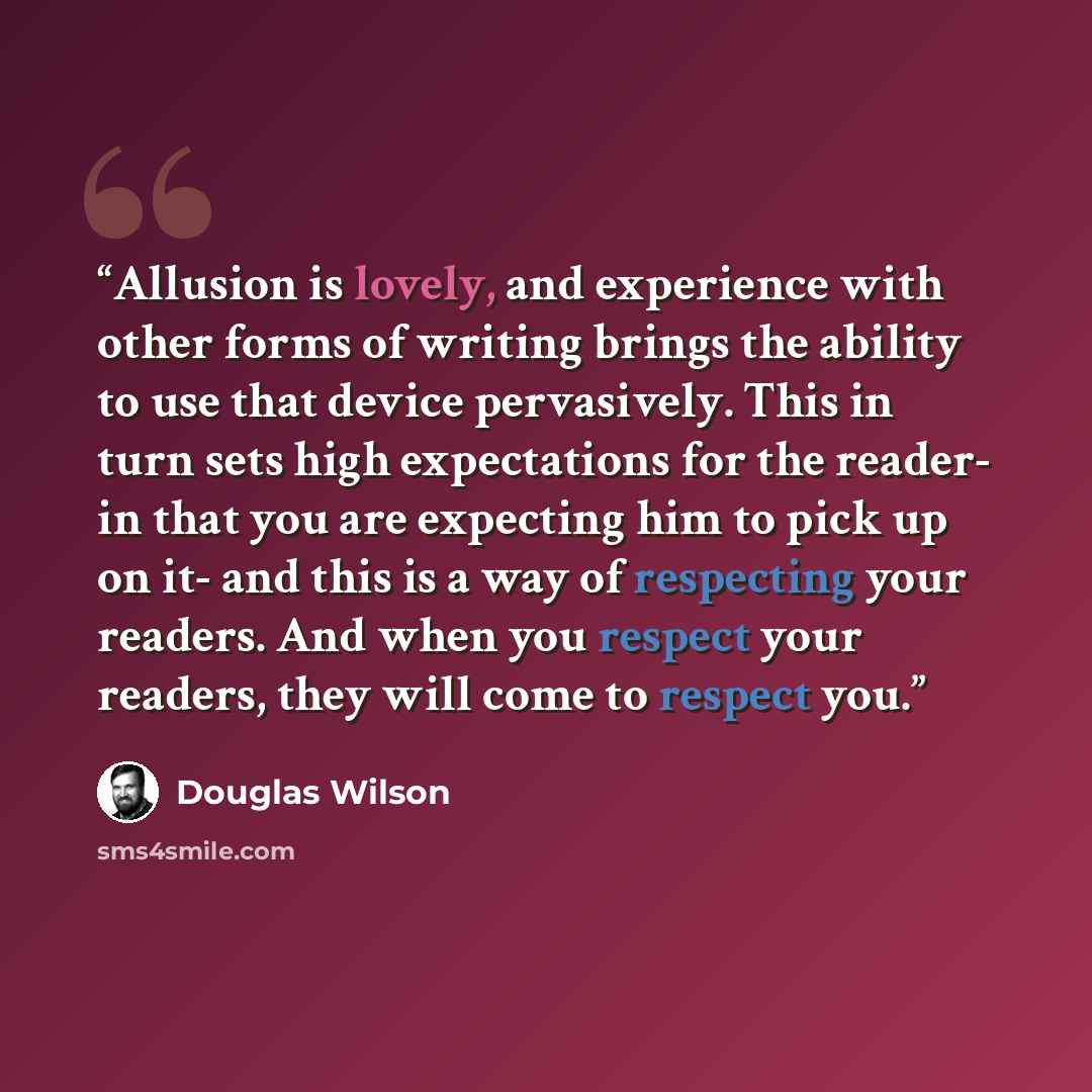 “Allusion is lovely, and experience with other forms of writing brings the ability to use that device pervasively. This in turn sets high expectations for the reader- in that you are expecting him to pick up on it- and this is a way of respecting your readers. And when you respect your readers…” quote by Douglas Wilson