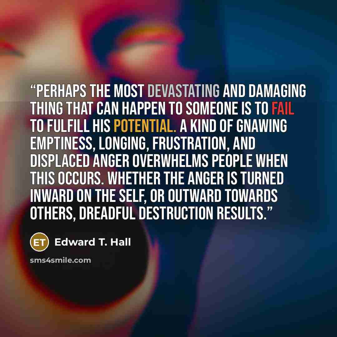 “Perhaps the most devastating and damaging thing that can happen to someone is to fail to fulfill his potential. A kind of gnawing emptiness, longing, frustration, and displaced anger overwhelms people when this occurs. Whether the anger is turned inward on the self, or outward towards others…” quote by Edward T. Hall