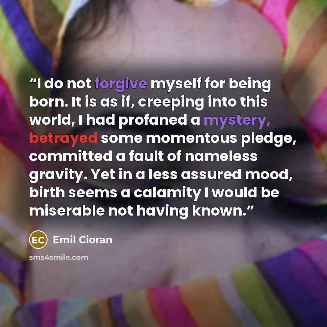 “I do not forgive myself for being born. It is as if, creeping into this world, I had profaned a mystery, betrayed some momentous pledge, committed a fault of nameless gravity. Yet in a less assured mood, birth seems a calamity I would be miserable not having known.” quote by Emil Cioran