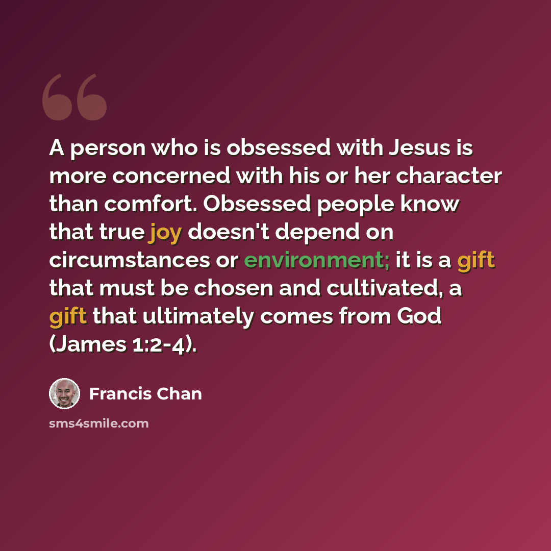 “A person who is obsessed with Jesus is more concerned with his or her character than comfort. Obsessed people know that true joy doesn't depend on circumstances or environment; it is a gift that must be chosen and cultivated, a gift that ultimately comes from God (James 1:2-4).” quote by Francis Chan