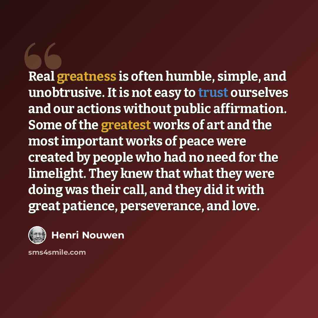 “Real greatness is often humble, simple, and unobtrusive. It is not easy to trust ourselves and our actions without public affirmation. Some of the greatest works of art and the most important works of peace were created by people who had no need for the limelight. They knew that what they were…” quote by Henri Nouwen
