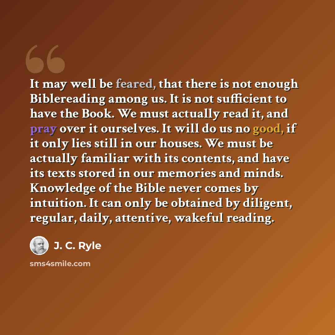 “It may well be feared, that there is not enough Biblereading among us. It is not sufficient to have the Book. We must actually read it, and pray over it ourselves. It will do us no good, if it only lies still in our houses. We must be actually familiar with its contents, and have its texts stored…” quote by J. C. Ryle