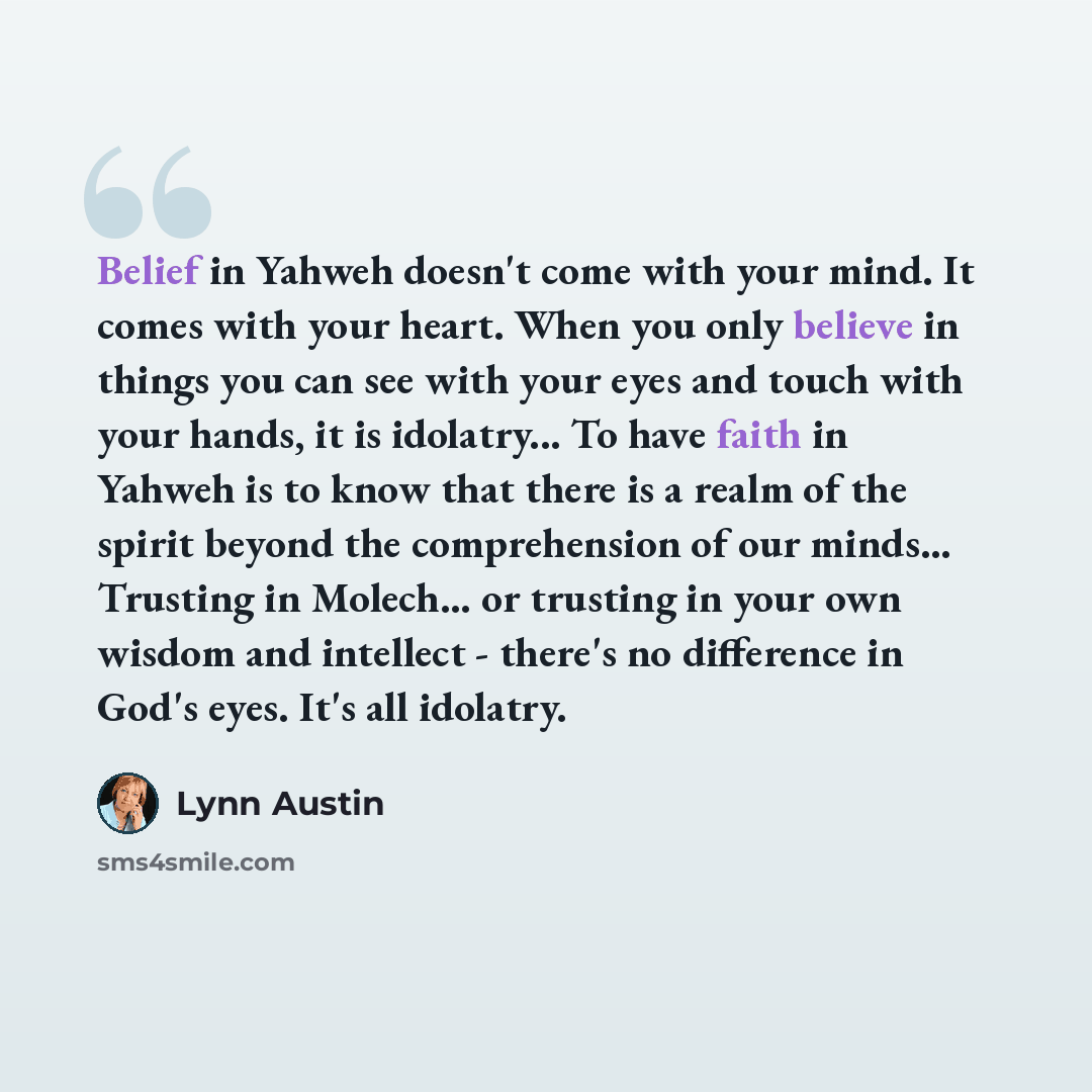 “Belief in Yahweh doesn't come with your mind. It comes with your heart. When you only believe in things you can see with your eyes and touch with your hands, it is idolatry... To have faith in Yahweh is to know that there is a realm of the spirit beyond the comprehension of our minds... Trusting…” quote by Lynn Austin