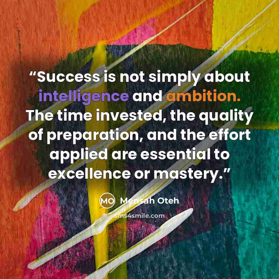 “Success is not simply about intelligence and ambition. The time invested, the quality of preparation, and the effort applied are essential to excellence or mastery.” quote by Mensah Oteh