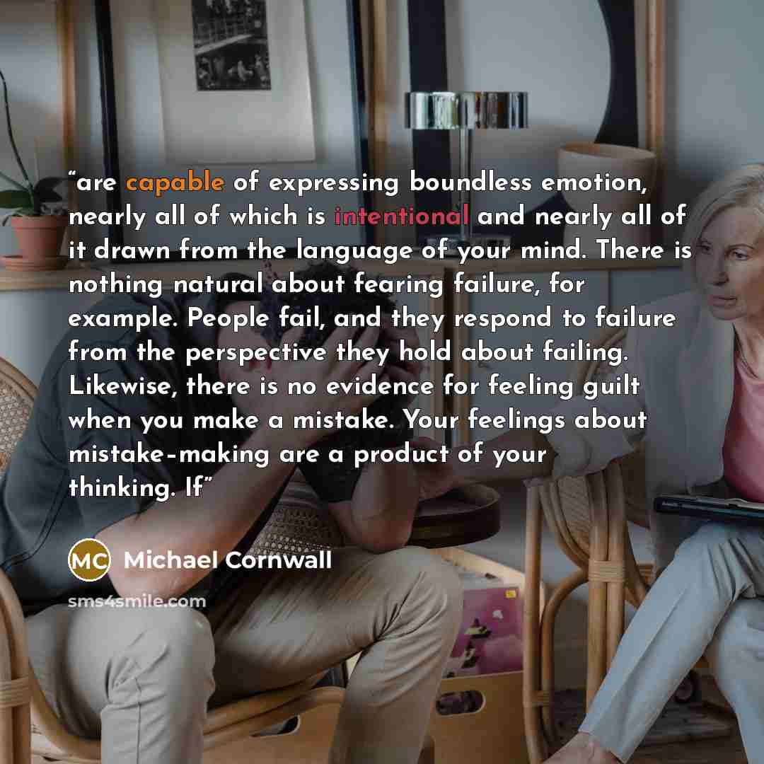 “are capable of expressing boundless emotion, nearly all of which is intentional and nearly all of it drawn from the language of your mind. There is nothing natural about fearing failure, for example. People fail, and they respond to failure from the perspective they hold about failing. Likewise…” quote by Michael Cornwall