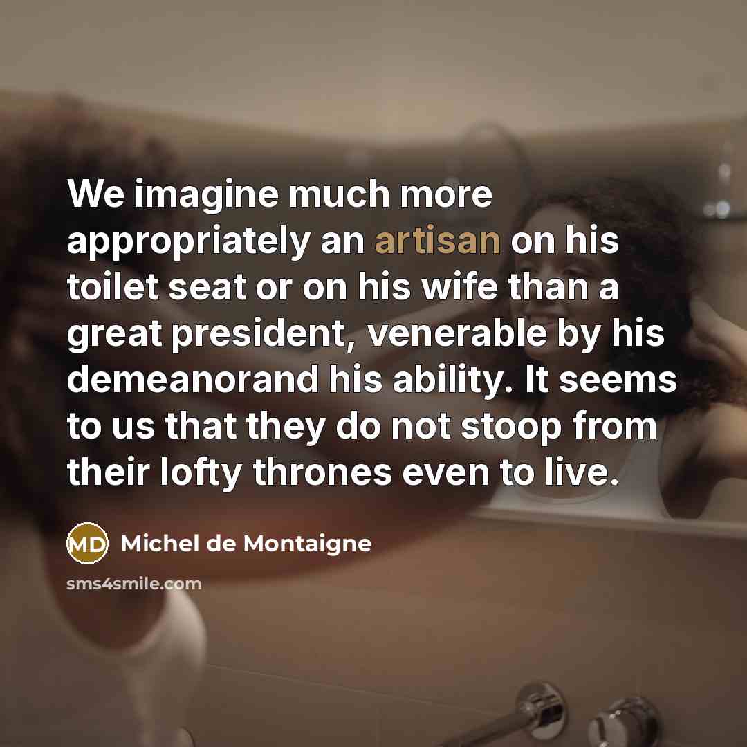 “We imagine much more appropriately an artisan on his toilet seat or on his wife than a great president, venerable by his demeanorand his ability. It seems to us that they do not stoop from their lofty thrones even to live.” quote by Michel de Montaigne