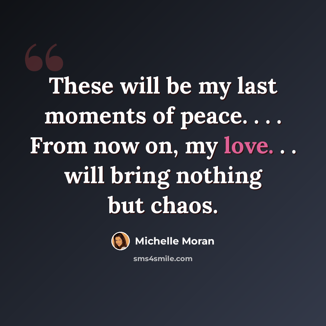 “These will be my last moments of peace. . . . From now on, my love. . . will bring nothing but chaos.” quote by Michelle Moran