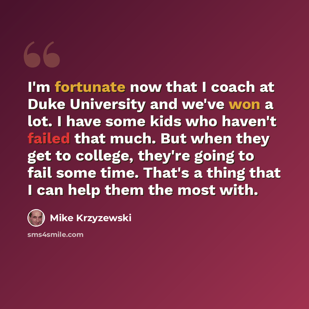 “I'm fortunate now that I coach at Duke University and we've won a lot. I have some kids who haven't failed that much. But when they get to college, they're going to fail some time. That's a thing that I can help them the most with.” quote by Mike Krzyzewski