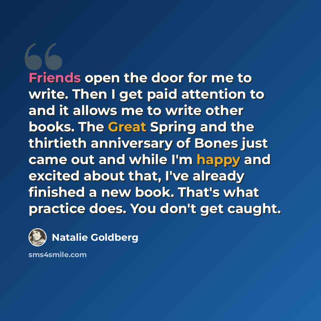 “Friends open the door for me to write. Then I get paid attention to and it allows me to write other books. The Great Spring and the thirtieth anniversary of Bones just came out and while I'm happy and excited about that, I've already finished a new book. That's what practice does. You don't get…” quote by Natalie Goldberg